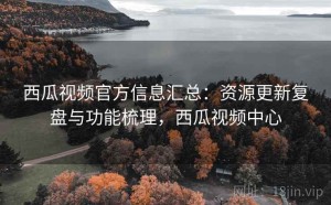 西瓜视频官方信息汇总：资源更新复盘与功能梳理，西瓜视频中心