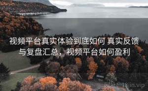 视频平台真实体验到底如何 真实反馈与复盘汇总，视频平台如何盈利