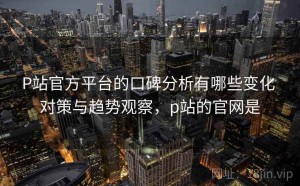 P站官方平台的口碑分析有哪些变化 对策与趋势观察，p站的官网是