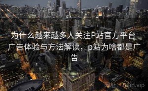 为什么越来越多人关注P站官方平台 广告体验与方法解读，p站为啥都是广告