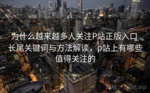 为什么越来越多人关注P站正版入口 长尾关键词与方法解读，p站上有哪些值得关注的