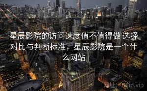 星辰影院的访问速度值不值得做 选择对比与判断标准，星辰影院是一个什么网站