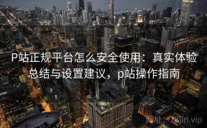P站正规平台怎么安全使用：真实体验总结与设置建议，p站操作指南