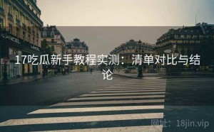 17吃瓜新手教程实测：清单对比与结论