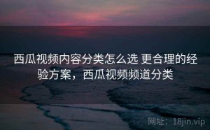 西瓜视频内容分类怎么选 更合理的经验方案，西瓜视频频道分类