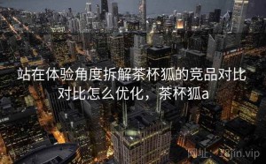 站在体验角度拆解茶杯狐的竞品对比 对比怎么优化，茶杯狐a