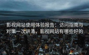 影视网站使用体验报告：访问指南与对策一次讲清，影视网站有哪些好的