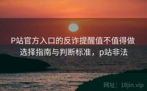P站官方入口的反诈提醒值不值得做 选择指南与判断标准，p站非法