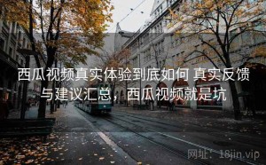 西瓜视频真实体验到底如何 真实反馈与建议汇总，西瓜视频就是坑