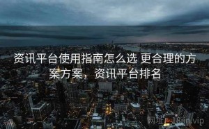 资讯平台使用指南怎么选 更合理的方案方案，资讯平台排名