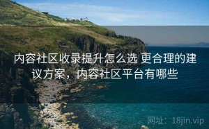 内容社区收录提升怎么选 更合理的建议方案，内容社区平台有哪些