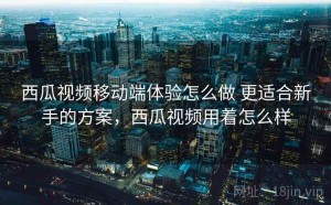 西瓜视频移动端体验怎么做 更适合新手的方案，西瓜视频用着怎么样