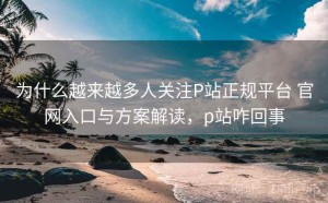 为什么越来越多人关注P站正规平台 官网入口与方案解读，p站咋回事
