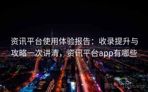 资讯平台使用体验报告：收录提升与攻略一次讲清，资讯平台app有哪些