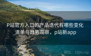 P站官方入口的产品迭代有哪些变化 清单与趋势观察，p站新app
