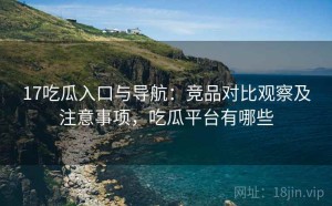 17吃瓜入口与导航：竞品对比观察及注意事项，吃瓜平台有哪些