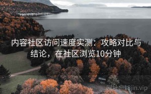 内容社区访问速度实测：攻略对比与结论，在社区浏览10分钟