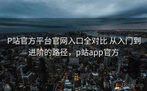 P站官方平台官网入口全对比 从入门到进阶的路径，p站app官方