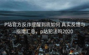 P站官方反诈提醒到底如何 真实反馈与指南汇总，p站犯法吗2020