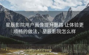 星辰影院用户画像提升思路 让体验更顺畅的做法，星辰影院怎么样