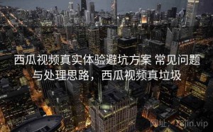 西瓜视频真实体验避坑方案 常见问题与处理思路，西瓜视频真垃圾