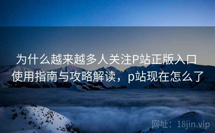 为什么越来越多人关注P站正版入口 使用指南与攻略解读，p站现在怎么了