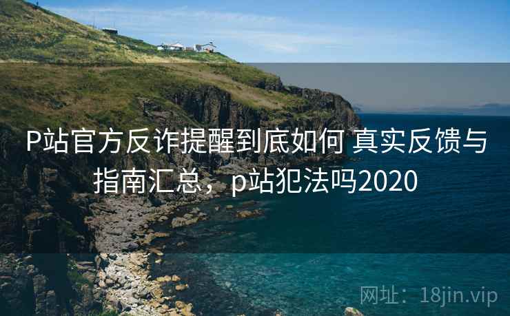 P站官方反诈提醒到底如何 真实反馈与指南汇总，p站犯法吗2020
