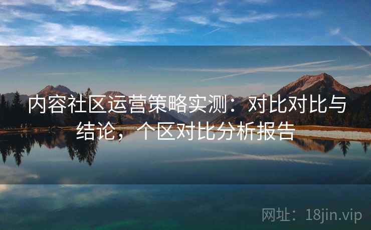 内容社区运营策略实测：对比对比与结论，个区对比分析报告