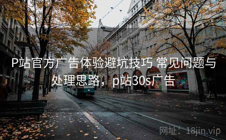 P站官方广告体验避坑技巧 常见问题与处理思路，p站30s广告