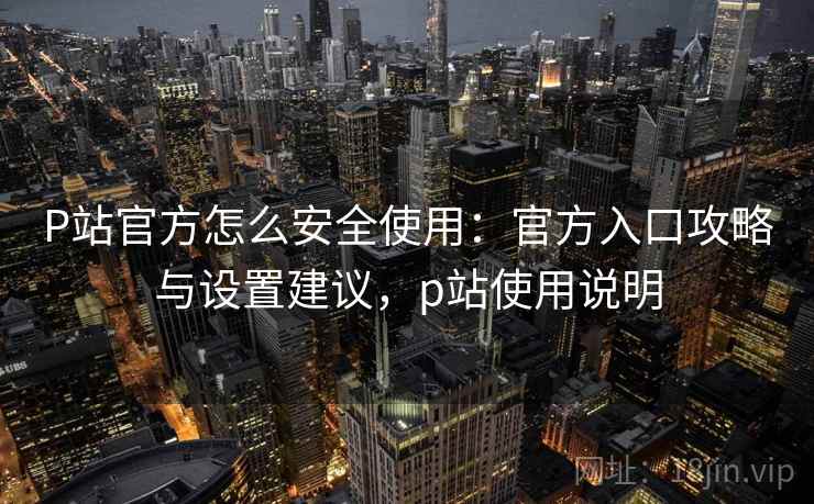 P站官方怎么安全使用：官方入口攻略与设置建议，p站使用说明