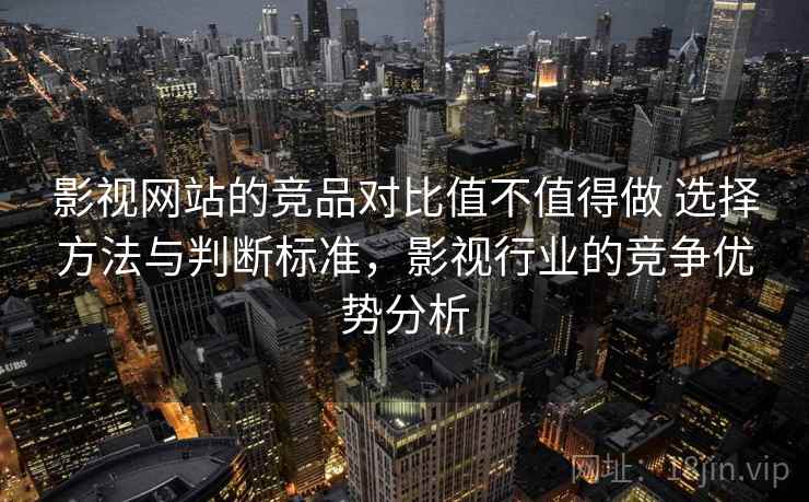 影视网站的竞品对比值不值得做 选择方法与判断标准,影视行业的竞争优势分析 影视网站的竞品对比值不值得做 选择方法与判断标准,影视行业的竞争优势分析