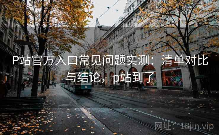 P站官方入口常见问题实测:清单对比与结论,p站到了 P站官方入口常见问题实测:清单对比与结论,p站到了