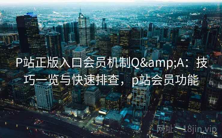 P站正版入口会员机制Q&A：技巧一览与快速排查，p站会员功能
