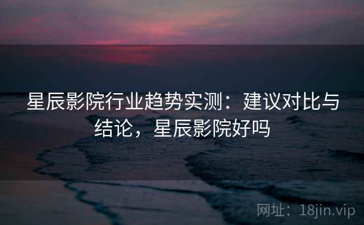 星辰影院行业趋势实测:建议对比与结论,星辰影院好吗 星辰影院行业趋势实测:建议对比与结论,星辰影院好吗