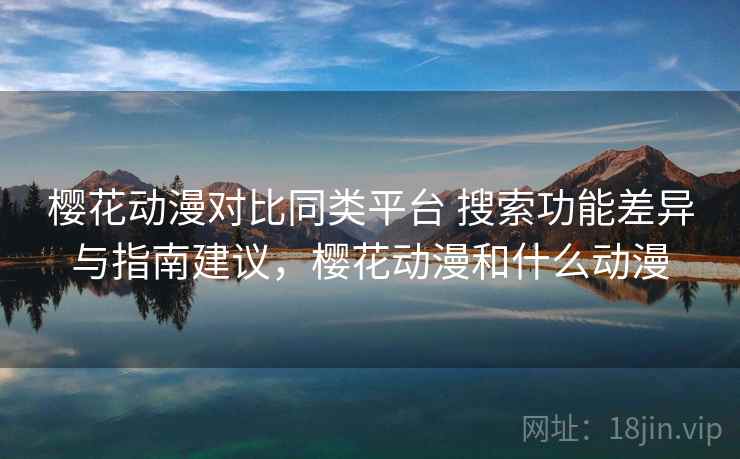 樱花动漫对比同类平台 搜索功能差异与指南建议，樱花动漫和什么动漫