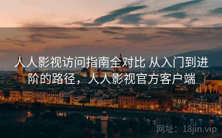 人人影视访问指南全对比 从入门到进阶的路径，人人影视官方客户端