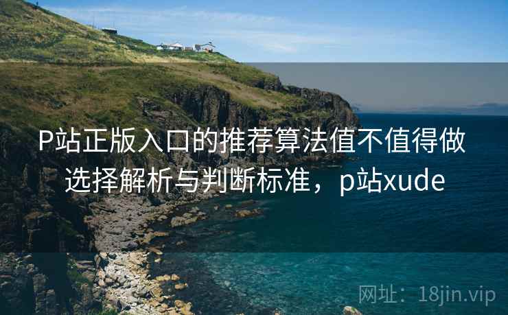 P站正版入口的推荐算法值不值得做 选择解析与判断标准，p站xude
