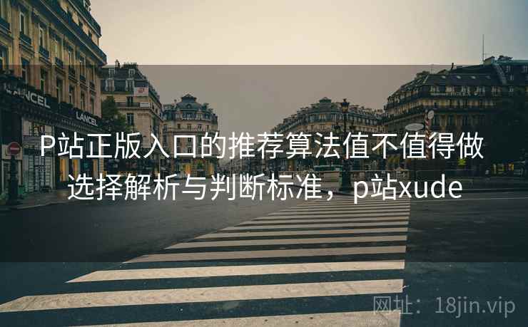 P站正版入口的推荐算法值不值得做 选择解析与判断标准，p站xude