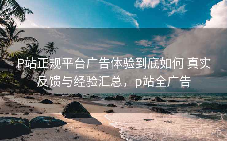 P站正规平台广告体验到底如何 真实反馈与经验汇总,p站全广告 P站正规平台广告体验到底如何 真实反馈与经验汇总,p站全广告
