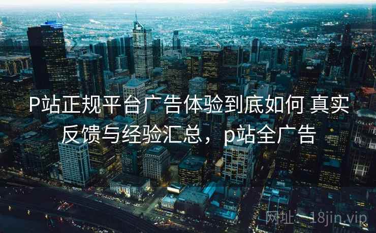 P站正规平台广告体验到底如何 真实反馈与经验汇总,p站全广告 P站正规平台广告体验到底如何 真实反馈与经验汇总,p站全广告