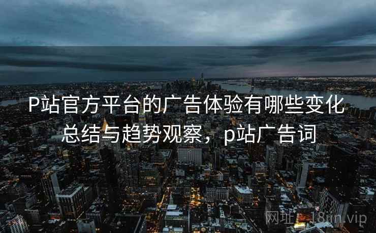 P站官方平台的广告体验有哪些变化 总结与趋势观察，p站广告词