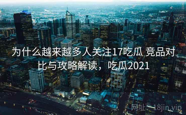 为什么越来越多人关注17吃瓜 竞品对比与攻略解读，吃瓜2021