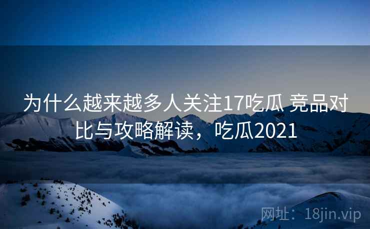 为什么越来越多人关注17吃瓜 竞品对比与攻略解读，吃瓜2021