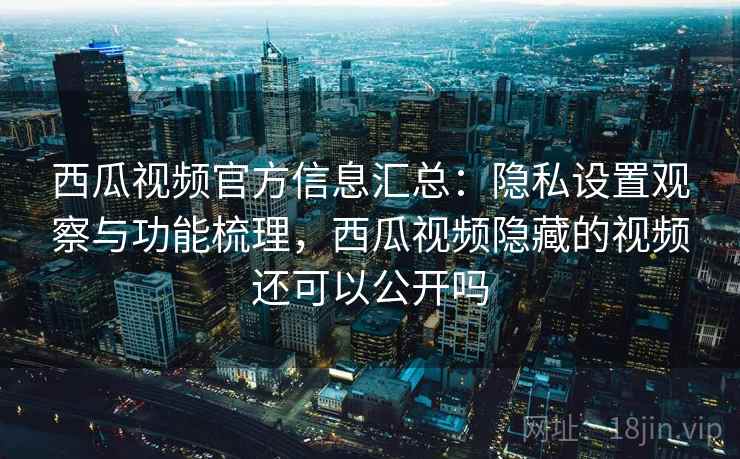 西瓜视频官方信息汇总：隐私设置观察与功能梳理，西瓜视频隐藏的视频还可以公开吗