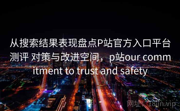 从搜索结果表现盘点P站官方入口平台测评 对策与改进空间，p站our commitment to trust and safety