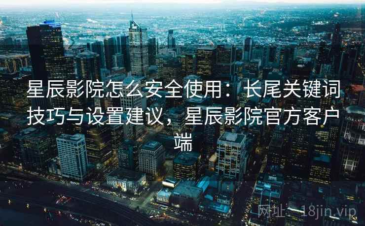 星辰影院怎么安全使用：长尾关键词技巧与设置建议，星辰影院官方客户端