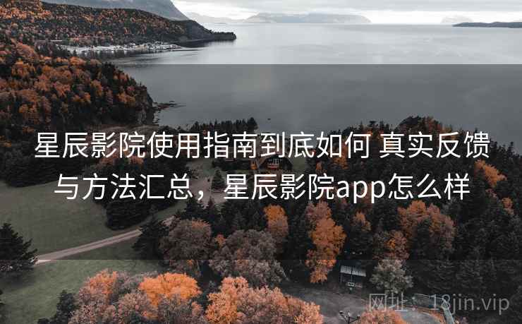 星辰影院使用指南到底如何 真实反馈与方法汇总，星辰影院app怎么样
