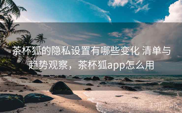 茶杯狐的隐私设置有哪些变化 清单与趋势观察，茶杯狐app怎么用