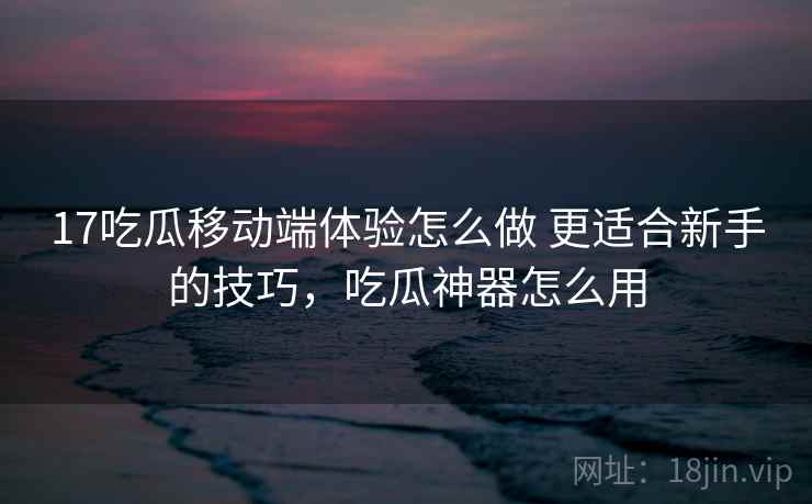 17吃瓜移动端体验怎么做 更适合新手的技巧,吃瓜神器怎么用 17吃瓜移动端体验怎么做 更适合新手的技巧,吃瓜神器怎么用