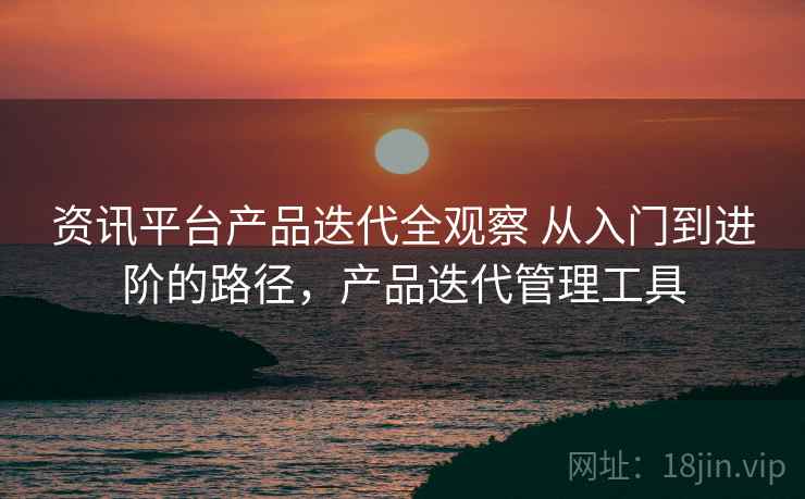资讯平台产品迭代全观察 从入门到进阶的路径,产品迭代管理工具 资讯平台产品迭代全观察 从入门到进阶的路径,产品迭代管理工具
